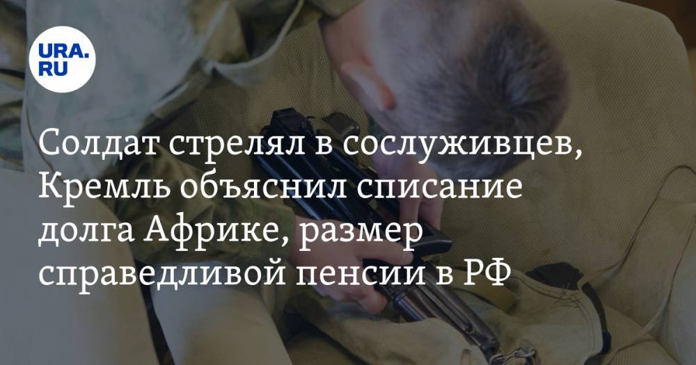 Солдат расстрелял сослуживцев, Кремль объяснил списание долга Африке, размер справедливой пенсии в РФ. Главное за день — в подборке «URA.RU»