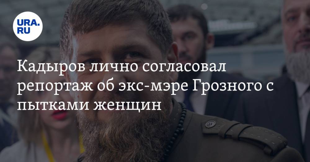 Кадыров лично согласовал репортаж об экс-мэре Грозного с пытками женщин