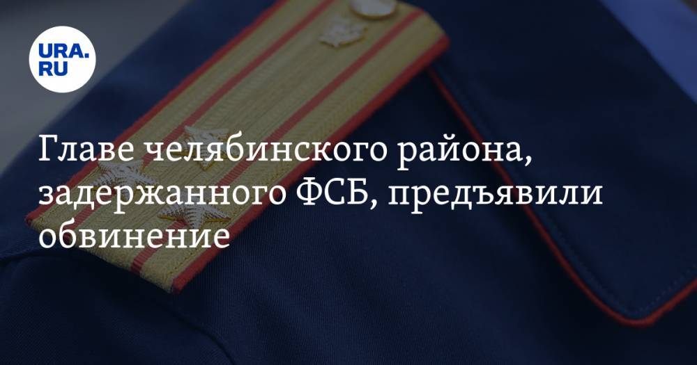 Главе челябинского района, задержанного ФСБ, предъявили обвинение