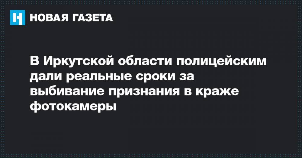 В Иркутской области полицейским дали реальные сроки за выбивание признания в краже фотокамеры