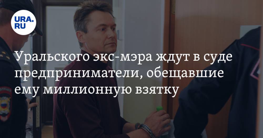 Уральского экс-мэра ждут в суде предприниматели, обещавшие ему миллионную взятку
