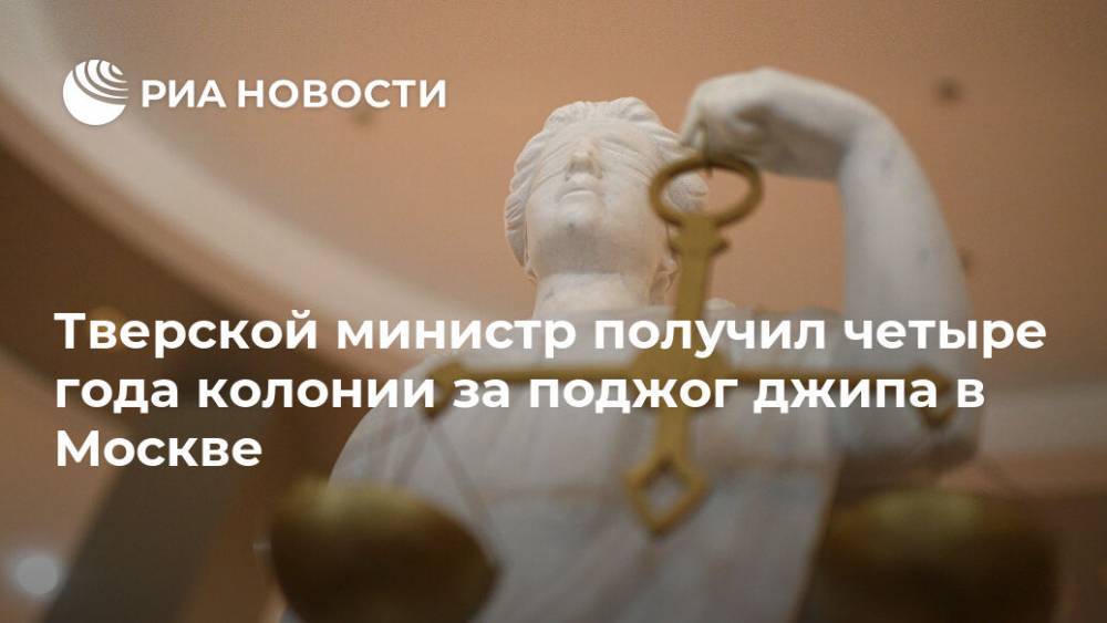 Тверской министр получил четыре года колонии за поджог джипа в Москве
