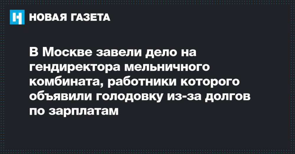 В Москве завели дело на гендиректора мельничного комбината, работники которого объявили голодовку из-за долгов по зарплатам