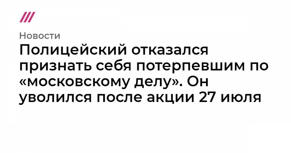 Полицейский отказался признать себя потерпевшим по «московскому делу». Он уволился после акции 27 июля