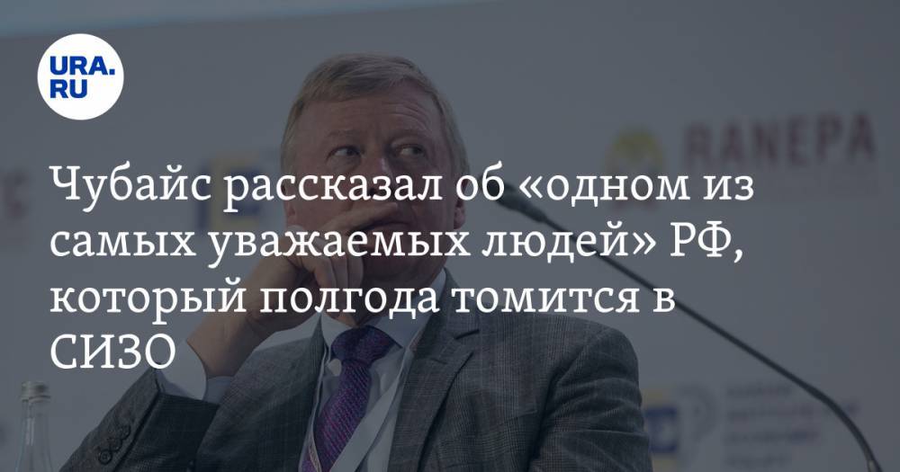 Чубайс рассказал об «одном из самых уважаемых людей» РФ, который полгода томится в СИЗО