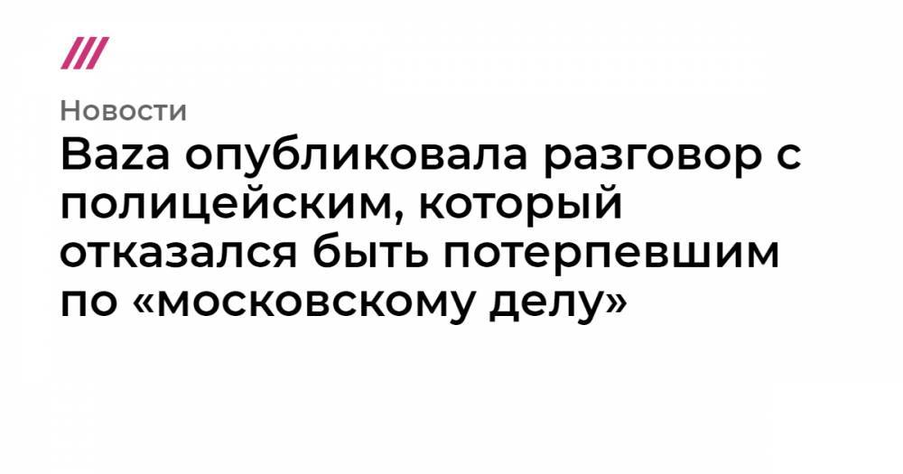 Baza опубликовала разговор с полицейским, который отказался быть потерпевшим по «московскому делу»