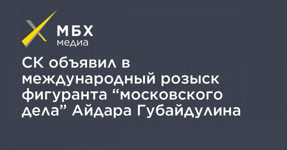 СК объявил в международный розыск фигуранта “московского дела” Айдара Губайдулина