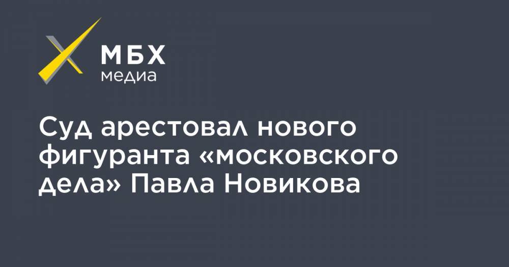 Суд арестовал нового фигуранта «московского дела» Павла Новикова