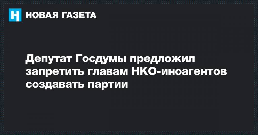 Депутат Госдумы предложил запретить главам НКО-иноагентов создавать партии