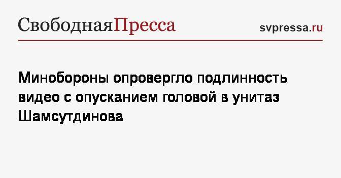 Минобороны опровергло подлинность видео с опусканием головой в унитаз Шамсутдинова