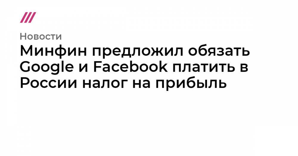 Минфин предложил обязать Google и Facebook платить в России налог на прибыль