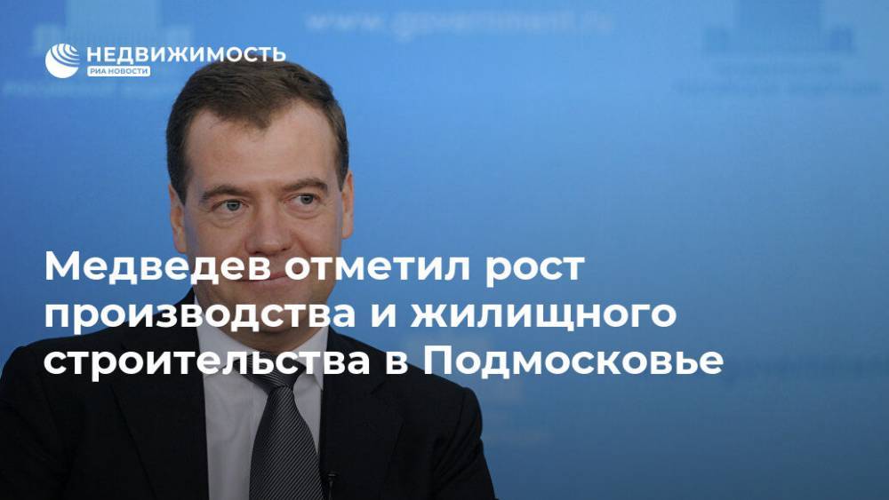 Медведев отметил рост производства и жилищного строительства в Подмосковье