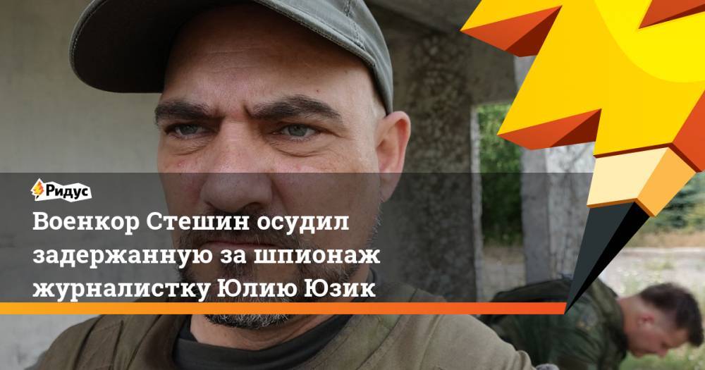 Военкор Стешин осудил задержанную за шпионаж журналистку Юлию Юзик