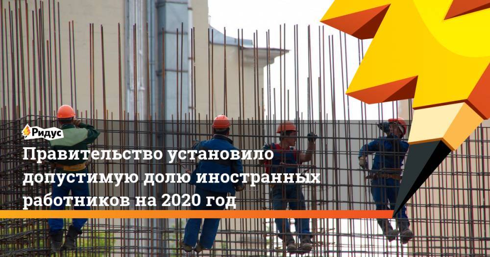 Правительство установило допустимую долю иностранных работников на&nbsp;2020 год
