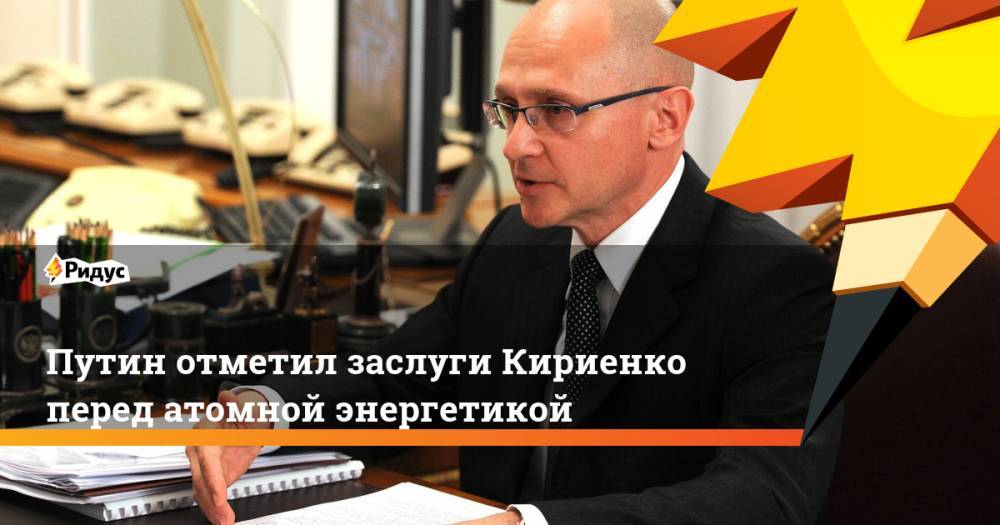 Путин отметил заслуги Кириенко перед атомной энергетикой