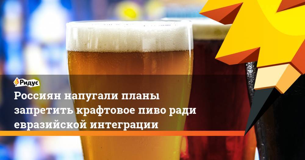 Россиян напугали планы запретить крафтовое пиво ради евразийской интеграции