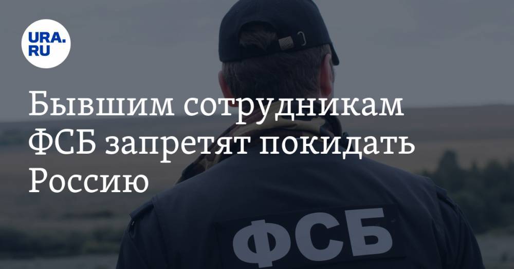 Бывшим сотрудникам ФСБ запретят покидать Россию