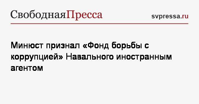Минюст признал «Фонд борьбы с коррупцией» Навального иностранным агентом