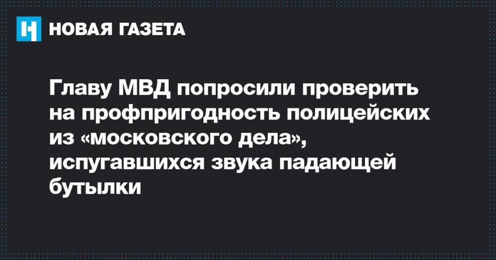 Главу МВД попросили проверить на профпригодность полицейских из «московского дела», испугавшихся звука падающей бутылки