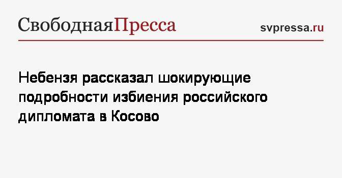 Небензя рассказал шокирующие подробности избиения российского дипломата в Косово