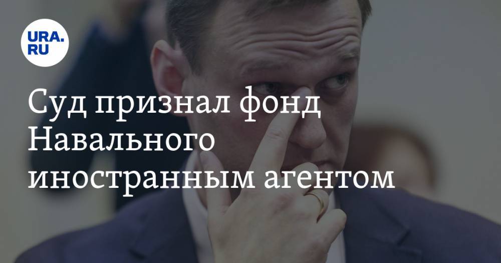 Суд признал фонд Навального иностранным агентом