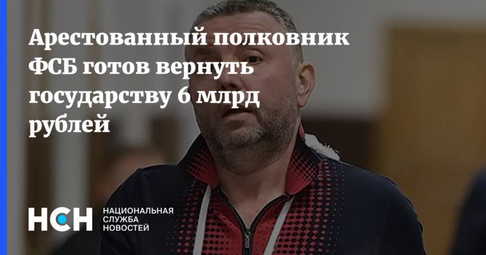 Арестованный полковник ФСБ готов вернуть государству 6 млрд рублей