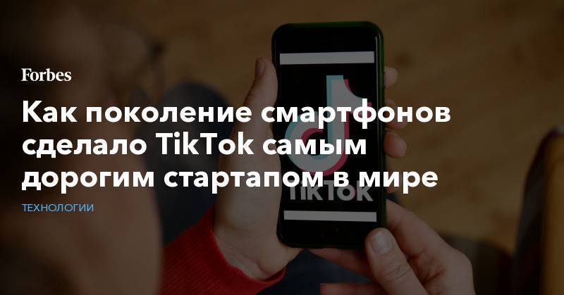 Как поколение смартфонов сделало TikTok самым дорогим стартапом в мире