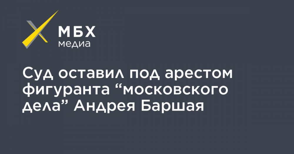Суд оставил под арестом фигуранта “московского дела” Андрея Баршая