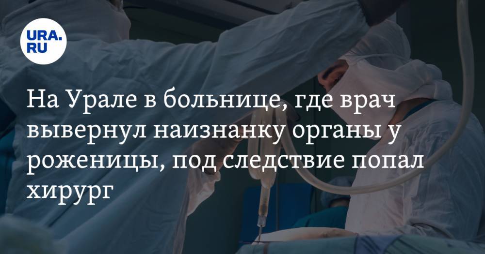 На Урале в больнице, где врач вывернул наизнанку органы у роженицы, под следствие попал хирург