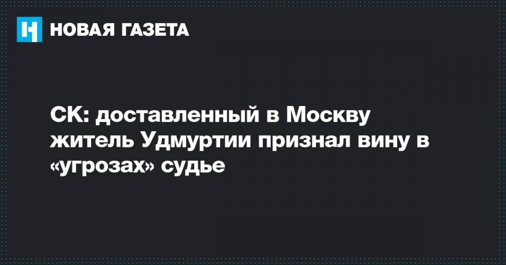 СК: доставленный в Москву житель Удмуртии признал вину в «угрозах» судье