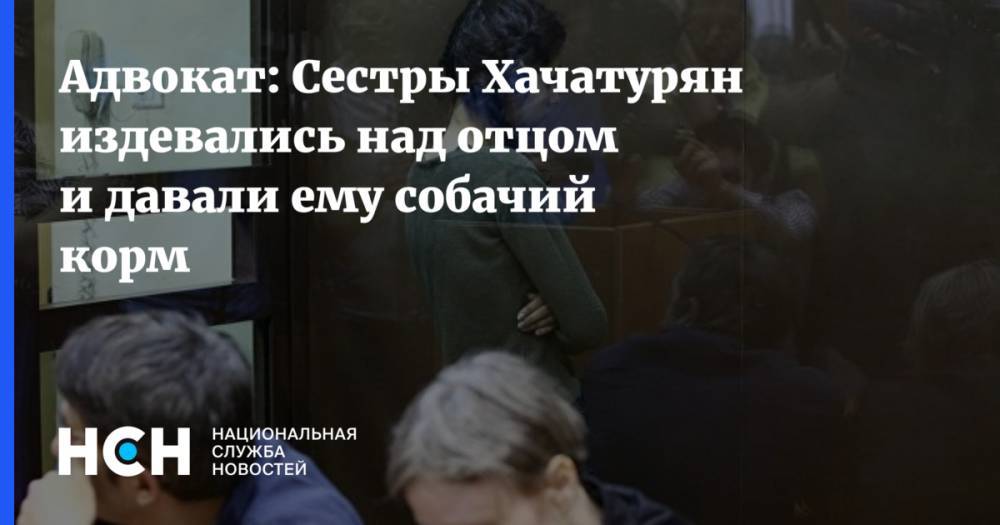 Адвокат: Сестры Хачатурян издевались над отцом и давали ему собачий корм