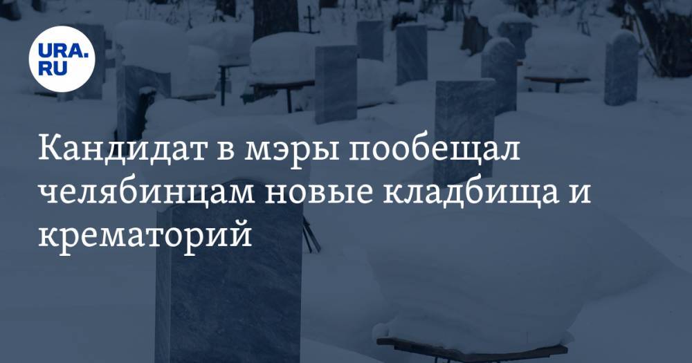 Кандидат в мэры пообещал челябинцам новые кладбища и крематорий - ura.news - Челябинск - район Металлургический