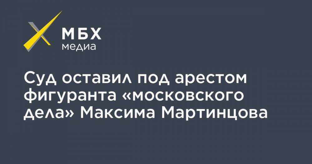 Суд оставил под арестом фигуранта «московского дела» Максима Мартинцова