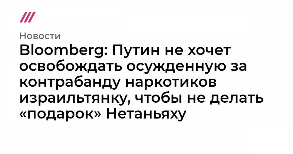 Израиль Нетаньяху - Bloomberg: Путин не хочет освобождать осужденную за контрабанду наркотиков израильтянку, чтобы не делать «подарок» Нетаньяху - tvrain.ru - Россия - Сочи - Израиль