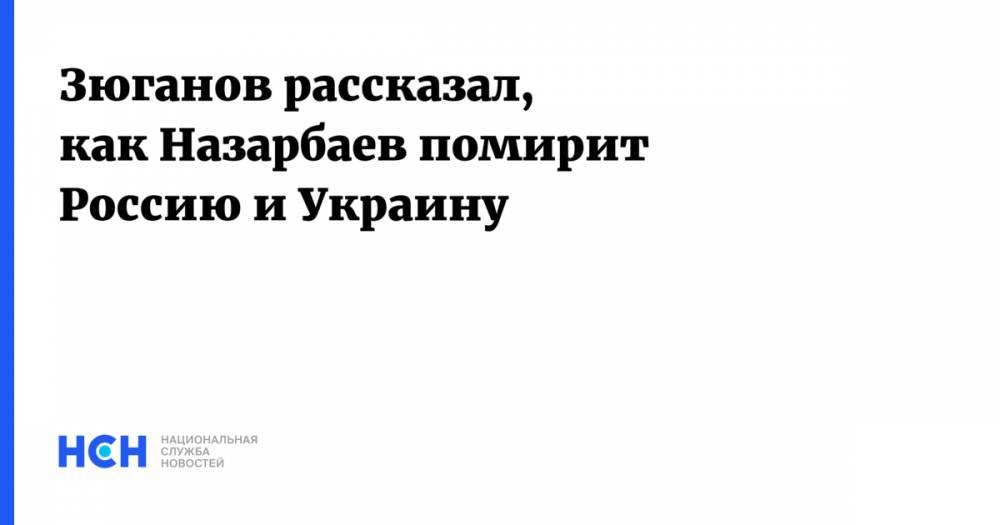 Зюганов рассказал, как Назарбаев помирит Россию и Украину