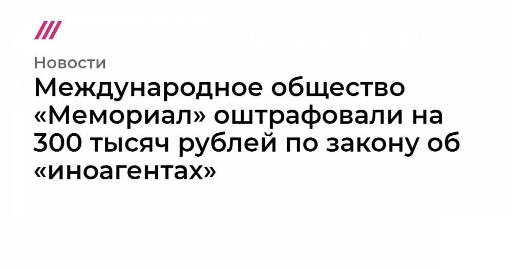 Международное общество «Мемориал» оштрафовали на 300 тысяч рублей по закону об «иноагентах»