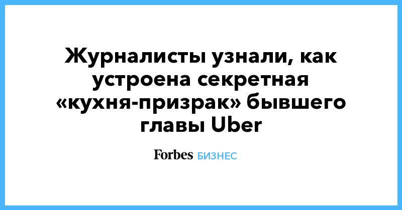 Журналисты узнали, как устроена секретная «кухня-призрак» бывшего главы Uber