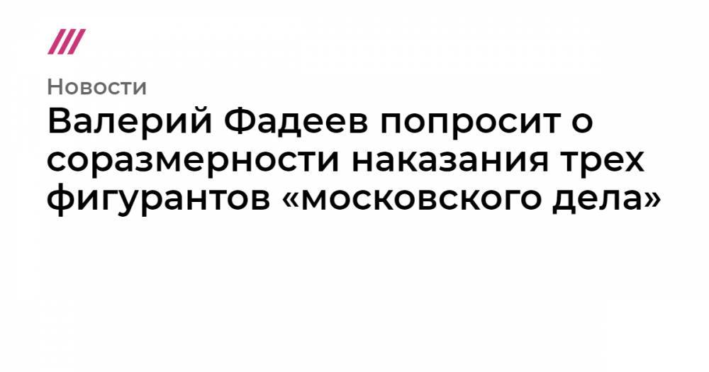 Валерий Фадеев попросит о соразмерности наказания трех фигурантов «московского дела»