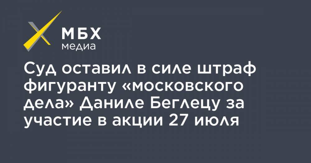 Суд оставил в силе штраф фигуранту «московского дела» Даниле Беглецу за участие в акции 27 июля