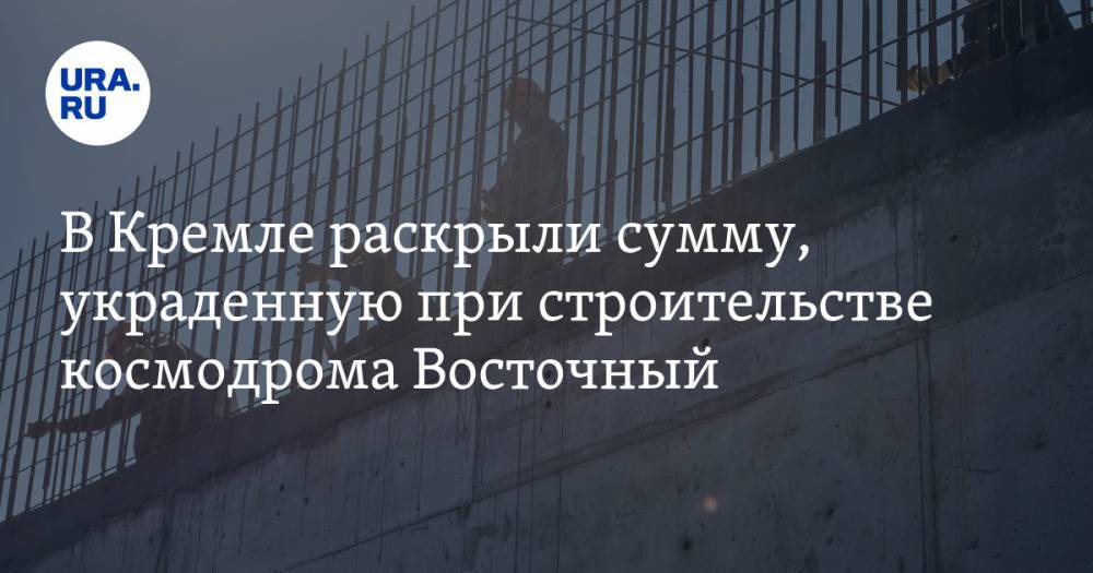 В Кремле раскрыли сумму, украденную при строительстве космодрома Восточный