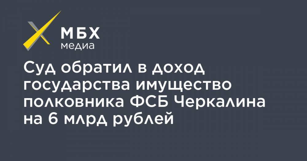 Суд обратил в доход государства имущество полковника ФСБ Черкалина на 6 млрд рублей