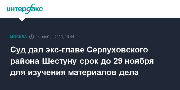 Суд дал экс-главе Серпуховского района Шестуну срок до 29 ноября для изучения материалов дела