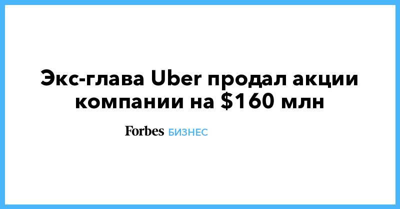 Экс-глава Uber продал акции компании на $160 млн