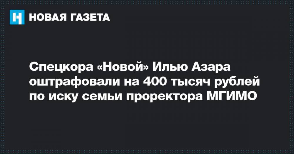 Спецкора «Новой» Илью Азара оштрафовали на 400 тысяч рублей по иску семьи проректора МГИМО