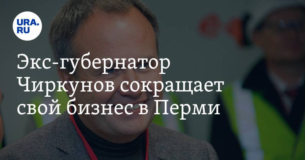 Экс-губернатор Чиркунов сокращает свой бизнес в Перми - ura.news - Пермь