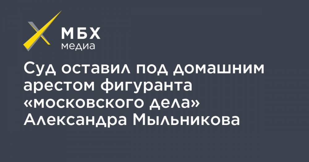 Суд оставил под домашним арестом фигуранта «московского дела» Александра Мыльникова