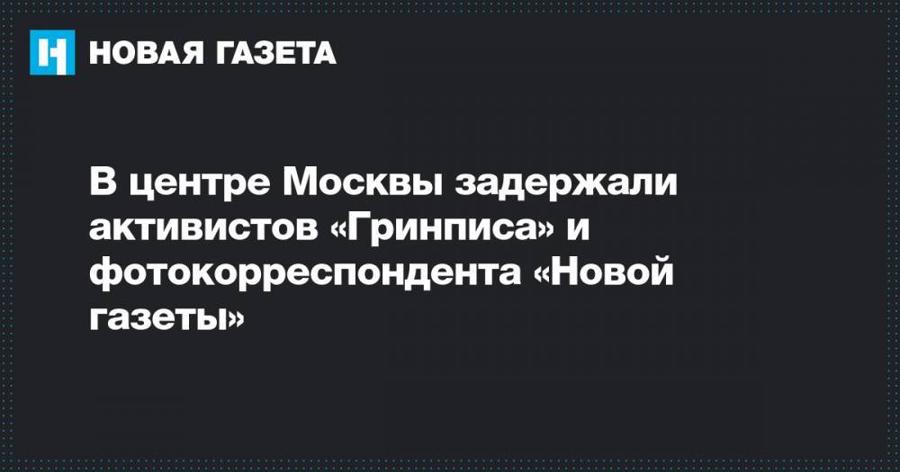 В центре Москвы задержали активистов «Гринписа» и фотокорреспондента «Новой газеты»