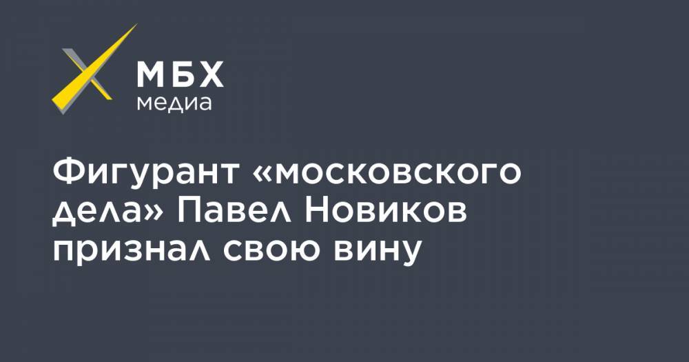 Фигурант «московского дела» Павел Новиков признал свою вину