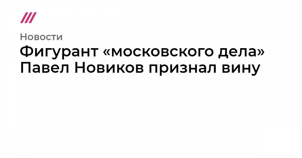 Фигурант «московского дела» Павел Новиков признал вину