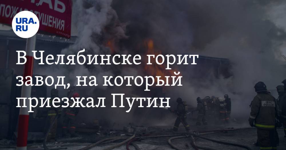 В Челябинске горит завод, на который приезжал Путин. ВИДЕО